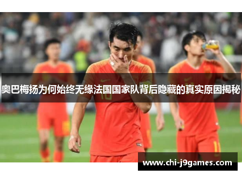 奥巴梅扬为何始终无缘法国国家队背后隐藏的真实原因揭秘 奥巴梅扬为何始终无缘法国国家队背后隐藏的真实原因揭秘