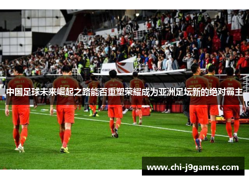 中国足球未来崛起之路能否重塑荣耀成为亚洲足坛新的绝对霸主 中国足球未来崛起之路能否重塑荣耀成为亚洲足坛新的绝对霸主