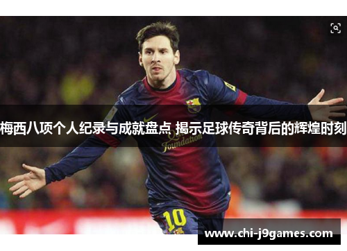 梅西八项个人纪录与成就盘点 揭示足球传奇背后的辉煌时刻