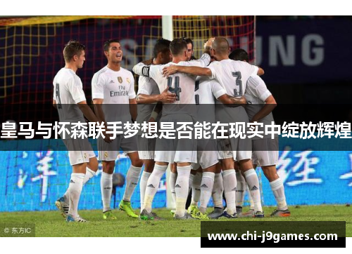 皇马与怀森联手梦想是否能在现实中绽放辉煌