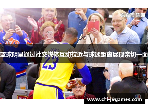 篮球明星通过社交媒体互动拉近与球迷距离展现亲切一面