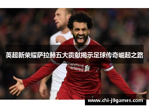 英超新荣耀萨拉赫五大贡献揭示足球传奇崛起之路