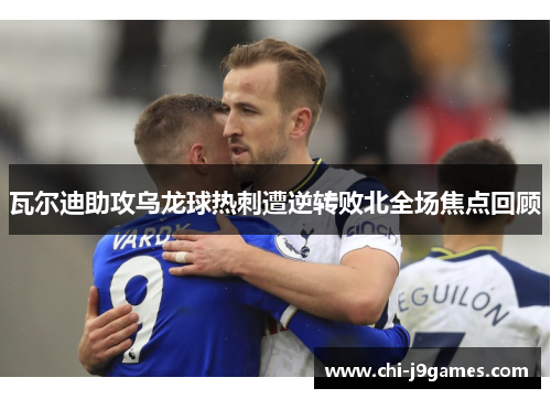瓦尔迪助攻乌龙球热刺遭逆转败北全场焦点回顾 瓦尔迪助攻乌龙球热刺遭逆转败北全场焦点回顾