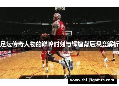 足坛传奇人物的巅峰时刻与辉煌背后深度解析