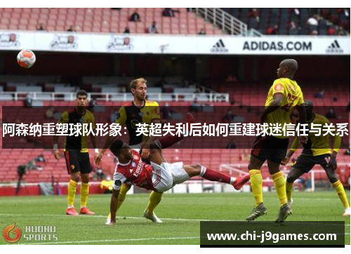 阿森纳重塑球队形象:英超失利后如何重建球迷信任与关系 阿森纳重塑球队形象:英超失利后如何重建球迷信任与关系