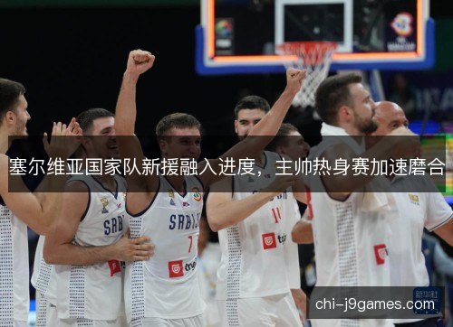 塞尔维亚国家队新援融入进度，主帅热身赛加速磨合